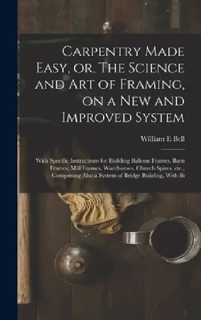 Carpentry Made Easy, or, The Science and art of Framing, on a new and Improved System: With Specific Instructions for Building Balloon Frames, Barn Fr by William E. Bell