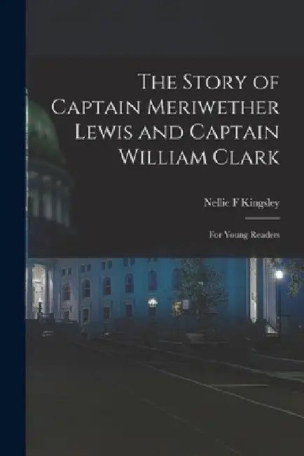 The Story of Captain Meriwether Lewis and Captain William Clark: For Young Readers by Nellie F. Kingsley