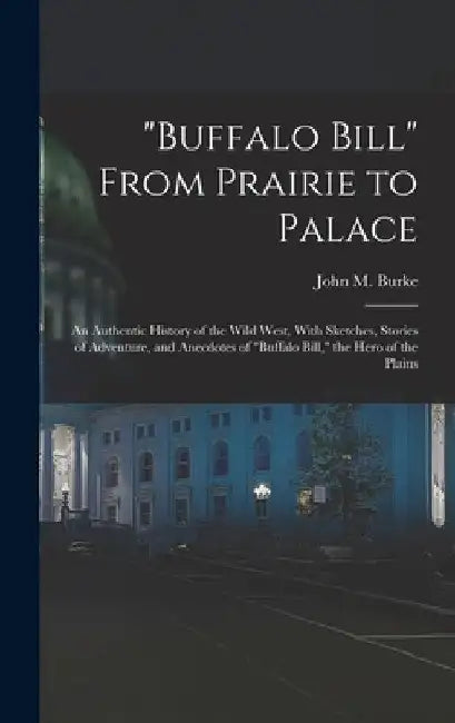 "Buffalo Bill" From Prairie to Palace; an Authentic History of the Wild West, With Sketches, Stories of Adventure, and Anecdotes of "Buffalo Bill," th by John M. Burke