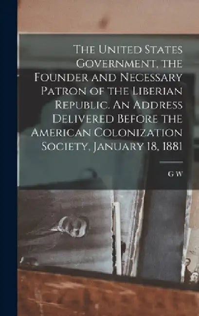 The United States Government, the Founder and Necessary Patron of the Liberian Republic. An Address Delivered Before the American Colonization Society by G. W. 1819-1896 Samson