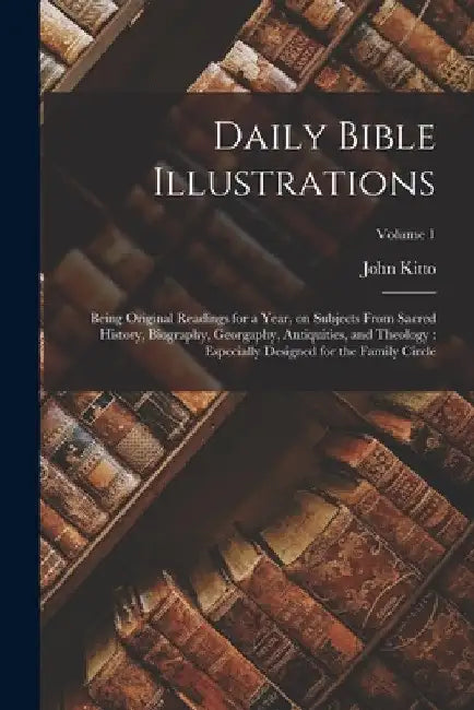 Daily Bible Illustrations: Being Original Readings for a Year, on Subjects From Sacred History, Biography, Georgaphy, Antiquities, and Theology: by John Kitto