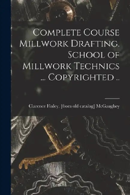 Complete Course Millwork Drafting. School of Millwork Technics ... Copyrighted .. by Clarence Finley [From Old McGaughey