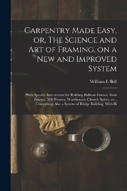 Carpentry Made Easy, or, The Science and art of Framing, on a new and Improved System: With Specific Instructions for Building Balloon Frames, Barn Fr by William E. Bell