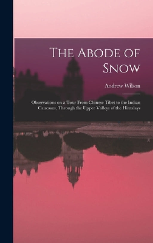 The Abode of Snow: Observations on a Tour From Chinese Tibet to the Indian Caucasus, Through the Upper Valleys of the Himalays by Andrew Wilson