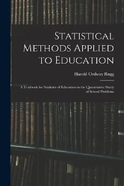 Statistical Methods Applied to Education; a Textbook for Students of Education in the Quantitative Study of School Problems by Harold Ordway Rugg