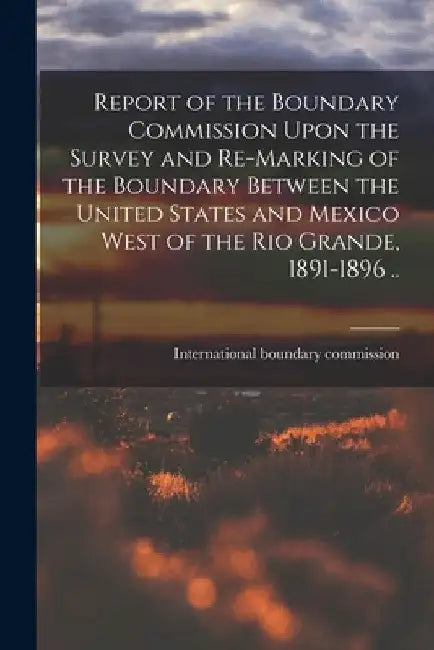 Report of the Boundary Commission Upon the Survey and Re-marking of the Boundary Between the United States and Mexico West of the Rio Grande, 1891-189 by International Boundary Commission (Un