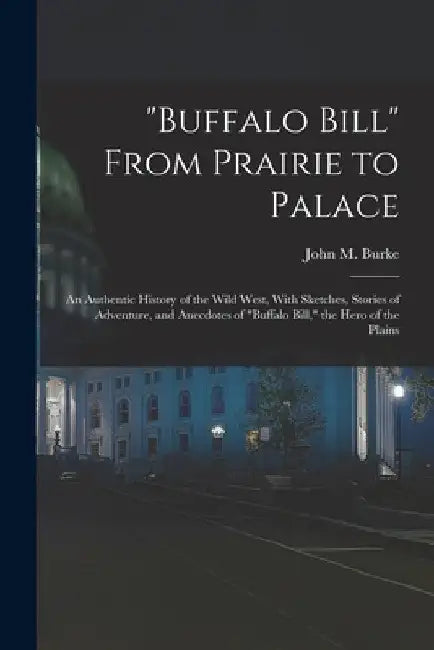 "Buffalo Bill" From Prairie to Palace; an Authentic History of the Wild West, With Sketches, Stories of Adventure, and Anecdotes of "Buffalo Bill," th by John M. Burke