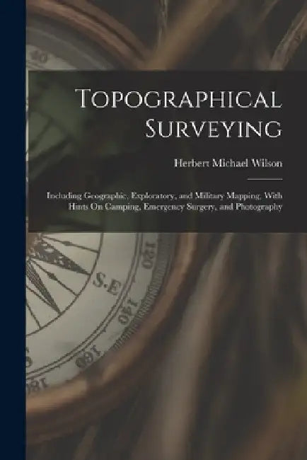 Topographical Surveying: Including Geographic, Exploratory, and Military Mapping, With Hints On Camping, Emergency Surgery, and Photography by Herbert Michael Wilson