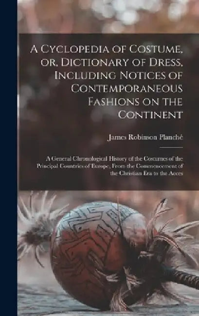 A Cyclopedia of Costume, or, Dictionary of Dress, Including Notices of Contemporaneous Fashions on the Continent; a General Chronological History of t by James Robinson Planché