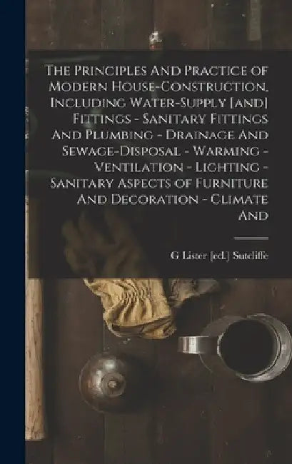The Principles And Practice of Modern House-construction, Including Water-supply [and] Fittings - Sanitary Fittings And Plumbing - Drainage And Sewage by G. Lister [Ed ]. Sutcliffe