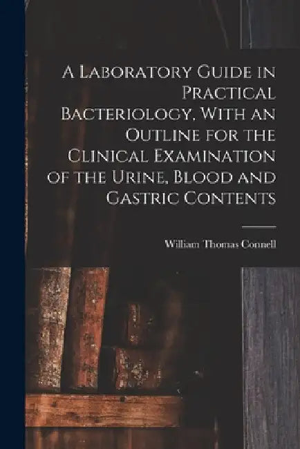 A Laboratory Guide in Practical Bacteriology, With an Outline for the Clinical Examination of the Urine, Blood and Gastric Contents by William Thomas Connell