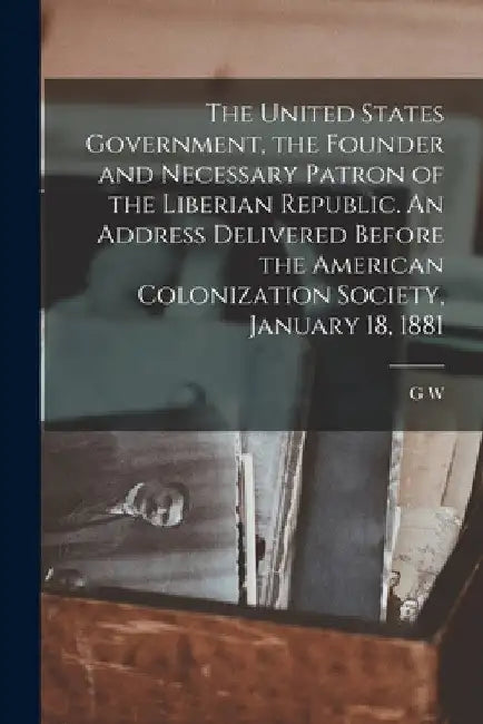 The United States Government, the Founder and Necessary Patron of the Liberian Republic. An Address Delivered Before the American Colonization Society by G. W. 1819-1896 Samson