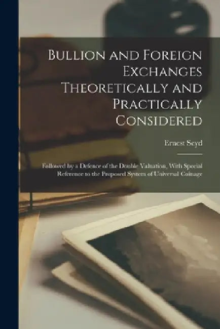Bullion and Foreign Exchanges Theoretically and Practically Considered; Followed by a Defence of the Double Valuation, With Special Reference to the P by Ernest Seyd