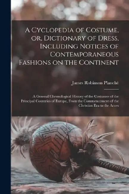 A Cyclopedia of Costume, or, Dictionary of Dress, Including Notices of Contemporaneous Fashions on the Continent; a General Chronological History of t by James Robinson Planché