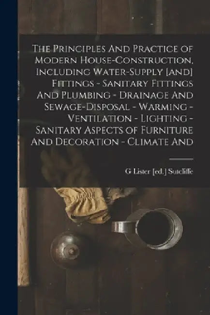 The Principles And Practice of Modern House-construction, Including Water-supply [and] Fittings - Sanitary Fittings And Plumbing - Drainage And Sewage by G. Lister [Ed ]. Sutcliffe