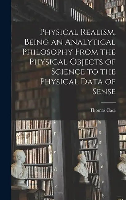 Physical Realism, Being an Analytical Philosophy From the Physical Objects of Science to the Physical Data of Sense by Thomas Case