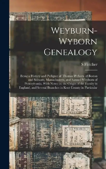 Weyburn-Wyborn Genealogy: Being a History and Pedigree of Thomas Wyborn of Boston and Scituate, Massachusetts, and Samuel Weyburn of Pennsylvani by S. Fletcher B. 1853 Weyburn
