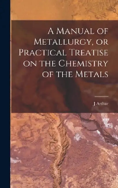 A Manual of Metallurgy, or Practical Treatise on the Chemistry of the Metals by J. Arthur 1822-1887 Phillips