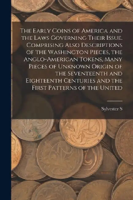 The Early Coins of America and the Laws Governing Their Issue. Comprising Also Descriptions of the Washington Pieces, the Anglo-American Tokens, Many by Sylvester S. D. 1914 Crosby