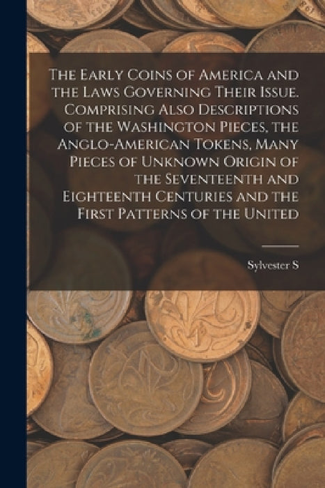 The Early Coins of America and the Laws Governing Their Issue. Comprising Also Descriptions of the Washington Pieces, the Anglo-American Tokens, Many by Sylvester S. D. 1914 Crosby