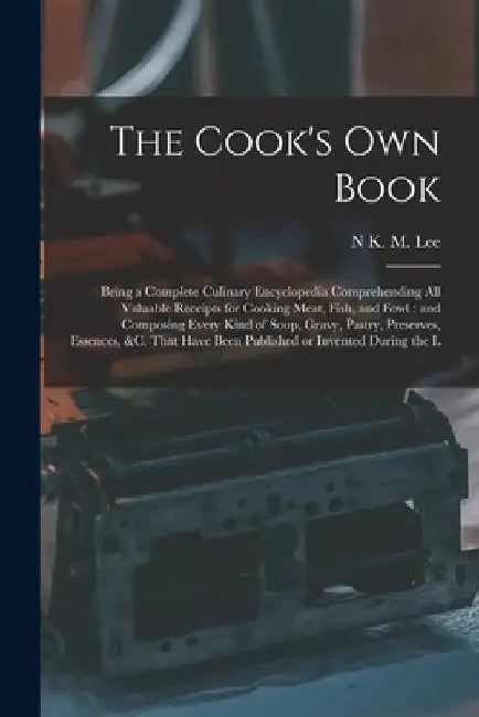 The Cook's own Book: Being a Complete Culinary Encyclopedia Comprehending all Valuable Receipts for Cooking Meat, Fish, and Fowl: and Compo by N. K. M. Lee