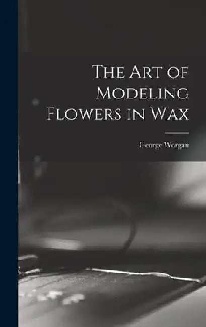 The art of Modeling Flowers in Wax by George Worgan
