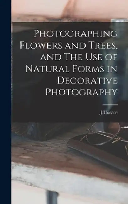 Photographing Flowers and Trees, and The use of Natural Forms in Decorative Photography by J. Horace 1859-1948 McFarland