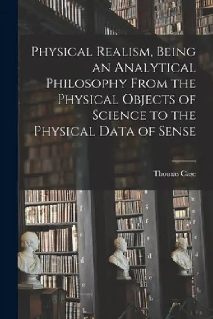 Physical Realism, Being an Analytical Philosophy From the Physical Objects of Science to the Physical Data of Sense by Thomas Case
