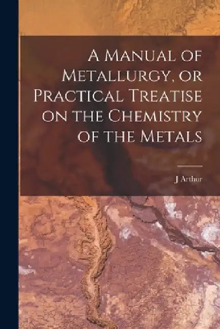 A Manual of Metallurgy, or Practical Treatise on the Chemistry of the Metals by J. Arthur 1822-1887 Phillips