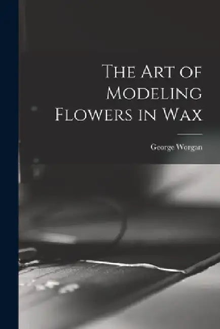 The art of Modeling Flowers in Wax by George Worgan