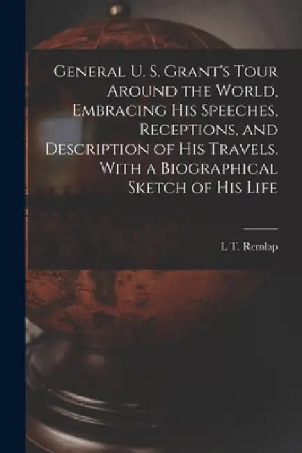General U. S. Grant's Tour Around the World, Embracing his Speeches, Receptions, and Description of his Travels. With a Biographical Sketch of his Lif by L. T. Remlap