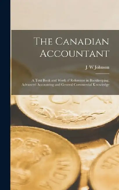 The Canadian Accountant; a Text Book and Work of Reference in Bookkeeping, Advanced Accounting and General Commercial Knowledge by Johnson J. W