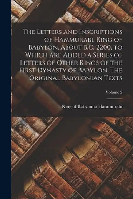 The Letters and Inscriptions of Hammurabi, King of Babylon, About B.C. 2200, to Which are Added a Series of Letters of Other Kings of the First Dynast by King Of Babylonia Hammurabi