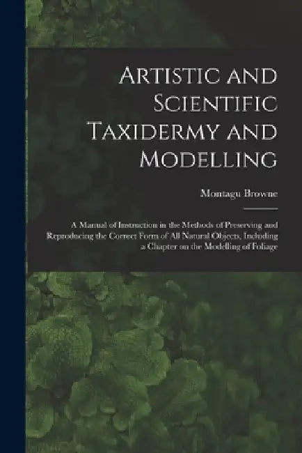 Artistic and Scientific Taxidermy and Modelling; a Manual of Instruction in the Methods of Preserving and Reproducing the Correct Form of all Natural by Montagu Browne