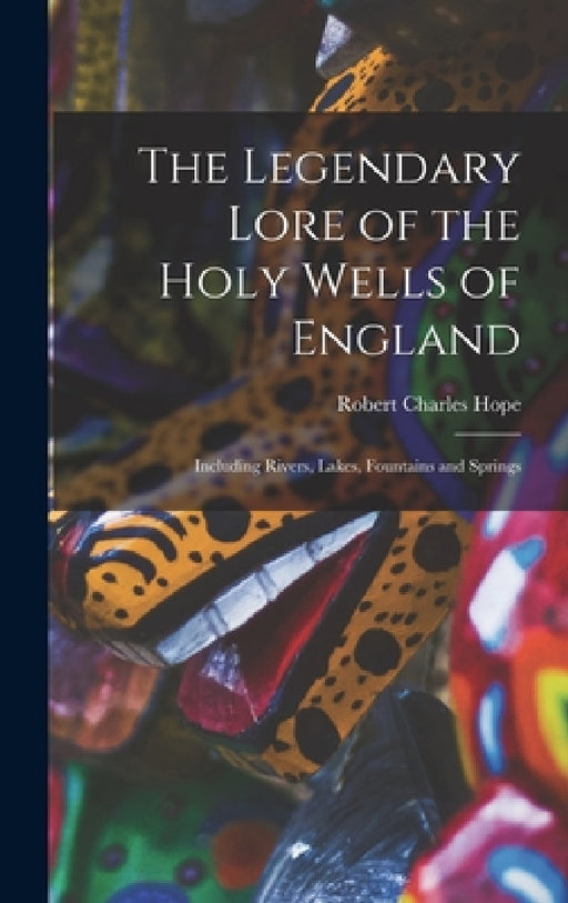 The Legendary Lore of the Holy Wells of England: Including Rivers, Lakes, Fountains and Springs by Robert Charles Hope