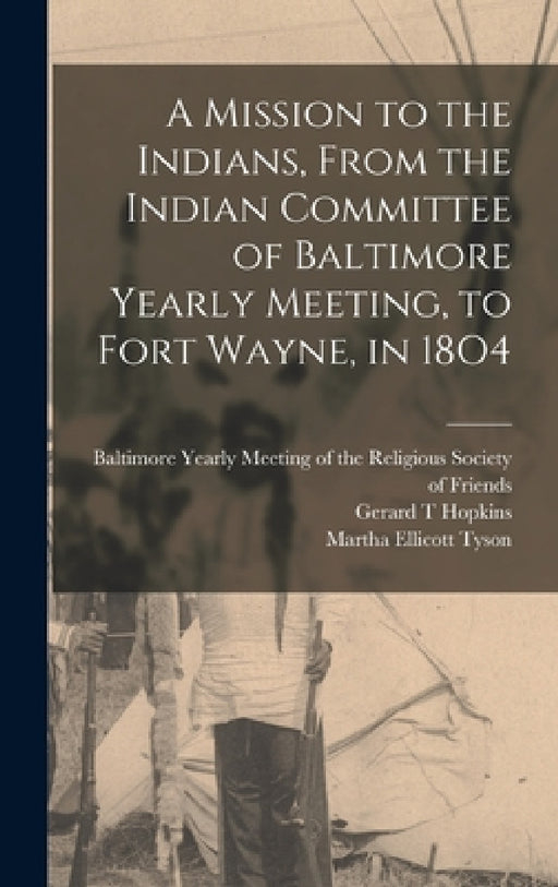 A Mission to the Indians, From the Indian Committee of Baltimore Yearly Meeting, to Fort Wayne, in 18O4 by Gerard T. Hopkins, Baltimore Yearly Meeting of the Relig, Martha Ellicott Tyson