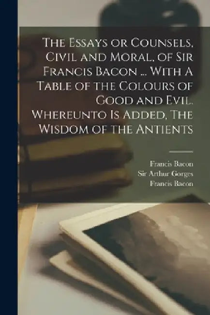 The Essays or Counsels, Civil and Moral, of Sir Francis Bacon ... With A Table of the Colours of Good and Evil. Whereunto is Added, The Wisdom of the by Francis Bacon