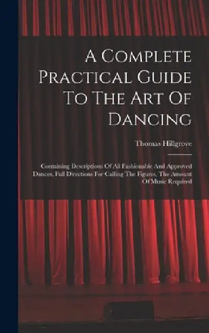 A Complete Practical Guide To The Art Of Dancing: Containing Descriptions Of All Fashionable And Approved Dances, Full Directions For Calling The Figu by Thomas Hillgrove