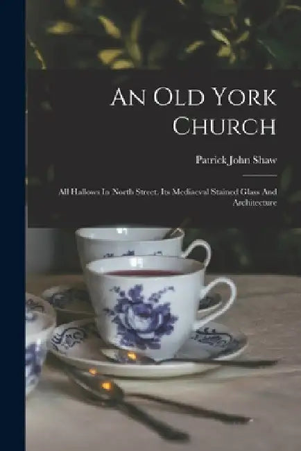 An Old York Church: All Hallows In North Street. Its Mediaeval Stained Glass And Architecture by Patrick John Shaw
