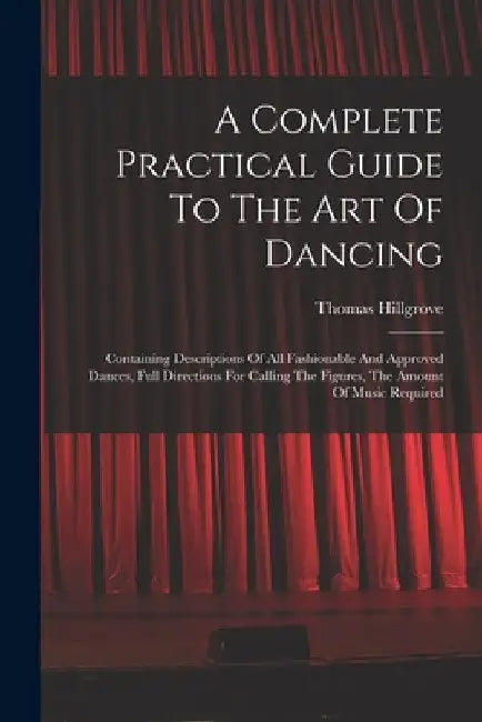 A Complete Practical Guide To The Art Of Dancing: Containing Descriptions Of All Fashionable And Approved Dances, Full Directions For Calling The Figu by Thomas Hillgrove