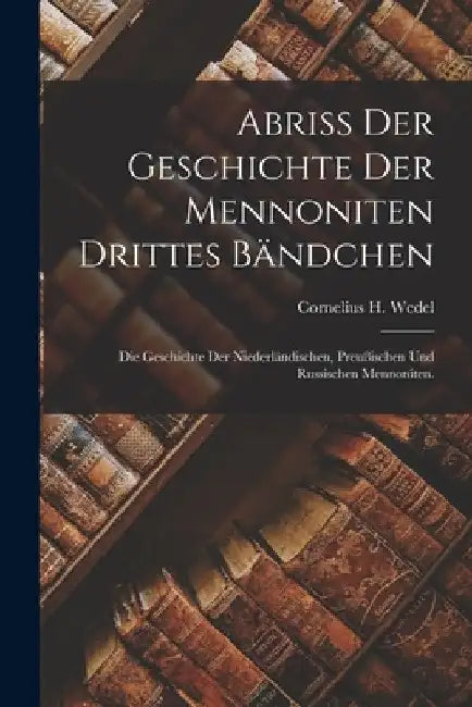Abriß der Geschichte der Mennoniten Drittes Bändchen: Die Geschichte der niederländischen, preußischen und russischen Mennoniten. by Cornelius H. Wedel
