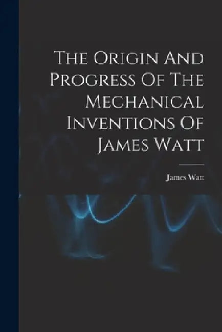 The Origin And Progress Of The Mechanical Inventions Of James Watt by James Watt
