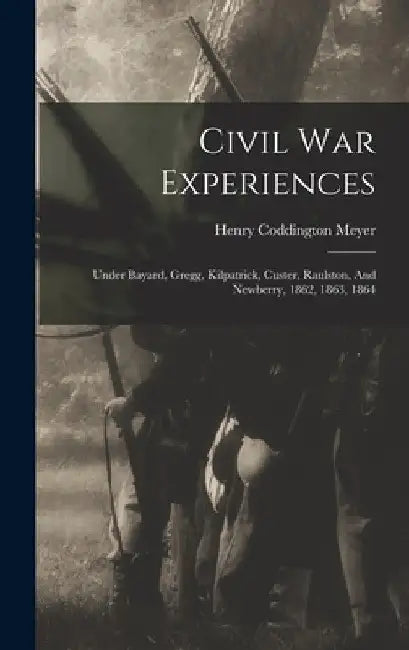 Civil War Experiences: Under Bayard, Gregg, Kilpatrick, Custer, Raulston, And Newberry, 1862, 1863, 1864 by Henry Coddington Meyer