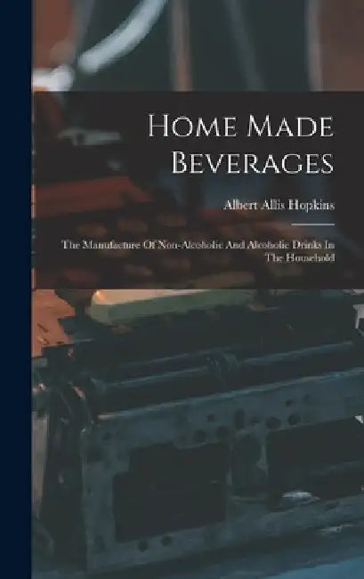 Home Made Beverages: The Manufacture Of Non-alcoholic And Alcoholic Drinks In The Household by Albert Allis Hopkins