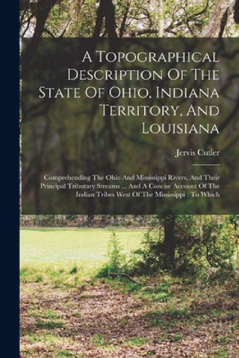 A Topographical Description Of The State Of Ohio, Indiana Territory, And Louisiana: Comprehending The Ohio And Mississippi Rivers, And Their Principal by Jervis Cutler
