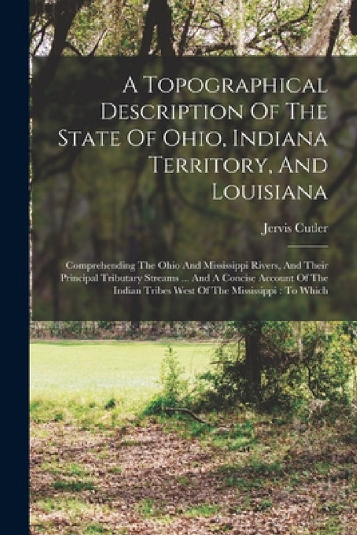 A Topographical Description Of The State Of Ohio, Indiana Territory, And Louisiana: Comprehending The Ohio And Mississippi Rivers, And Their Principal by Jervis Cutler