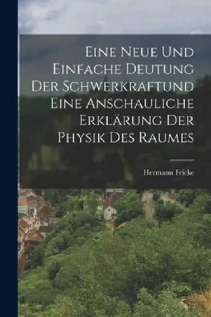 Eine neue und einfache Deutung der Schwerkraftund eine anschauliche Erklärung der Physik des Raumes by Hermann Fricke