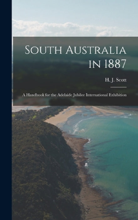 South Australia in 1887: A Handbook for the Adelaide Jubilee International Exhibition by H. J. Scott
