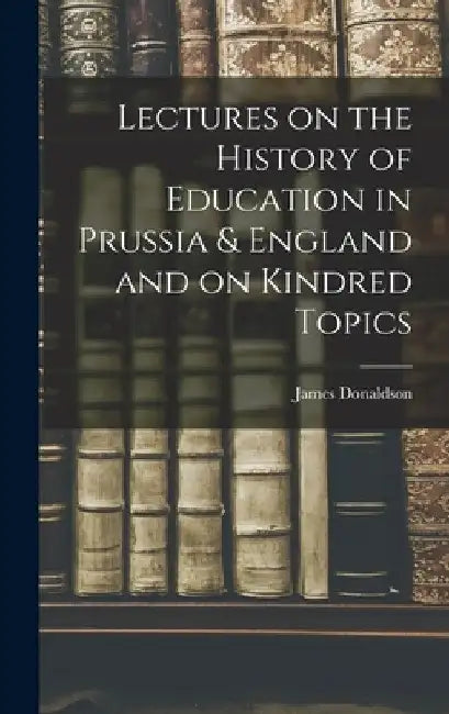 Lectures on the History of Education in Prussia & England and on Kindred Topics by James Donaldson