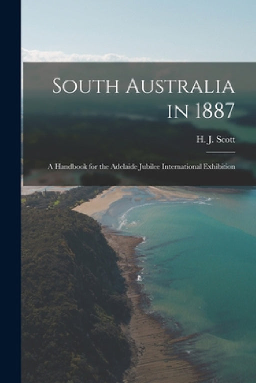 South Australia in 1887: A Handbook for the Adelaide Jubilee International Exhibition by H. J. Scott